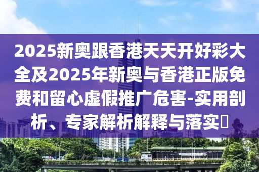 2025新奥跟香港天天开好彩大全及2025年新奥与香港正版免费和留心虚假推广危害-实用剖析、专家解析解释与落实​