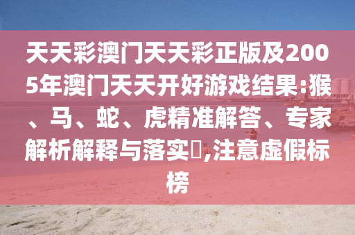 天天彩澳门天天彩正版及2005年澳门天天开好游戏结果:猴、马、蛇、虎精准解答、专家解析解释与落实,注意虚假标榜